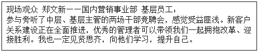 1603527595520898.gif 文本框: 现场观众 郑文新——国内营销事业部 基层员工: 参与旁听了中层、基层主管的两场干部竞聘会,感觉受益匪浅。新客户关系建设正在全面推进,优秀的管理者可以带领我们一起拥抱改革、迎接胜利。我也一定见贤思齐,向他们学习,提升自己。